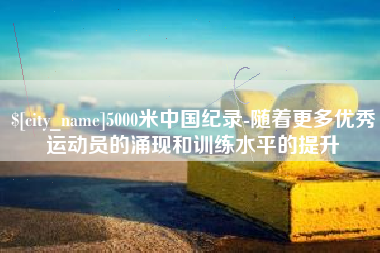 醴陵5000米中国纪录-随着更多优秀运动员的涌现和训练水平的提升