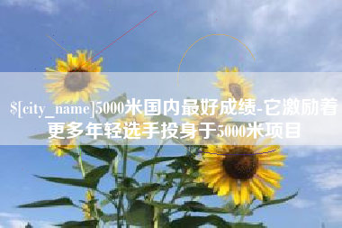 醴陵5000米国内最好成绩-它激励着更多年轻选手投身于5000米项目