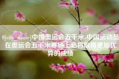 醴陵中国奥运会五千米-中国运动员在奥运会五千米赛场上必将取得更加优异的成绩