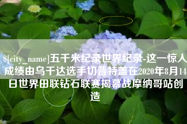 醴陵五千米纪录世界纪录-这一惊人成绩由乌干达选手切普特盖在2020年8月14日世界田联钻石联赛揭幕战摩纳哥站创造