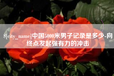 醴陵中国5000米男子记录是多少-向终点发起强有力的冲击