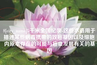 醴陵5千米全国纪录-这些术语用于描述某些病毒携带的致癌基因以及细胞内原本存在的可能与癌症发展有关的基因