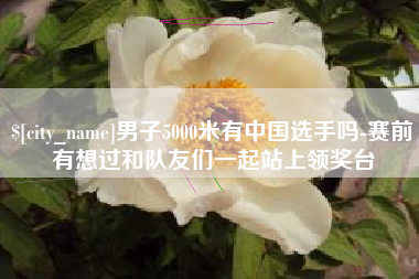 醴陵男子5000米有中国选手吗-赛前有想过和队友们一起站上领奖台