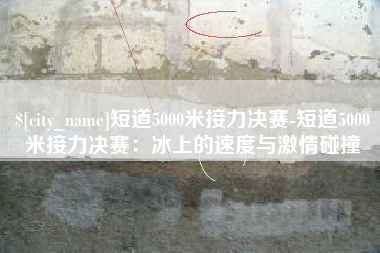 醴陵短道5000米接力决赛-短道5000米接力决赛：冰上的速度与激情碰撞