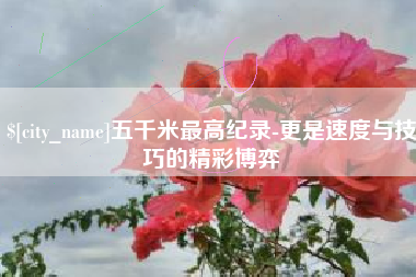 醴陵五千米最高纪录-更是速度与技巧的精彩博弈