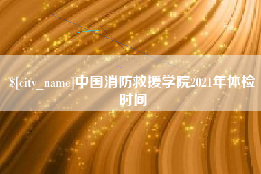 醴陵中国消防救援学院2021年体检时间