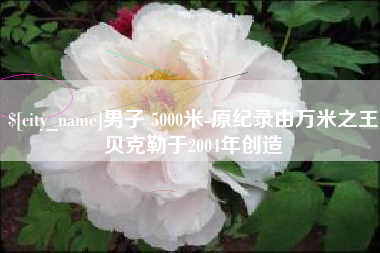 醴陵男子 5000米-原纪录由万米之王贝克勒于2004年创造