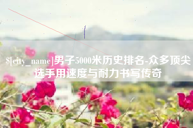 醴陵男子5000米历史排名-众多顶尖选手用速度与耐力书写传奇