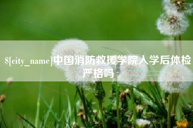 醴陵中国消防救援学院入学后体检严格吗