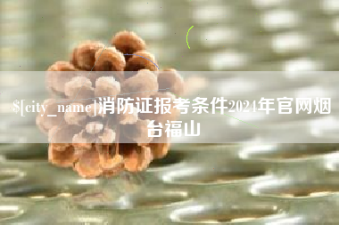 醴陵消防证报考条件2024年官网烟台福山